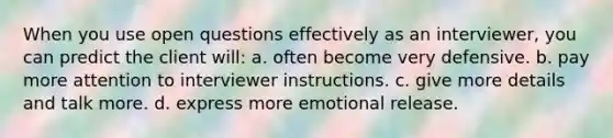 When you use open questions effectively as an interviewer, you can predict the client will: a. often become very defensive. b. pay more attention to interviewer instructions. c. give more details and talk more. d. express more emotional release.