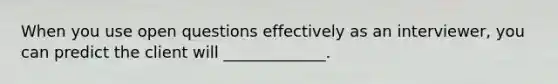 When you use open questions effectively as an interviewer, you can predict the client will _____________.