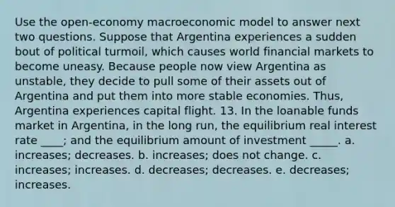 Use the open-economy macroeconomic model to answer next two questions. Suppose that Argentina experiences a sudden bout of political turmoil, which causes world financial markets to become uneasy. Because people now view Argentina as unstable, they decide to pull some of their assets out of Argentina and put them into more stable economies. Thus, Argentina experiences capital flight. 13. In the loanable funds market in Argentina, in the long run, the equilibrium real interest rate ____; and the equilibrium amount of investment _____. a. increases; decreases. b. increases; does not change. c. increases; increases. d. decreases; decreases. e. decreases; increases.