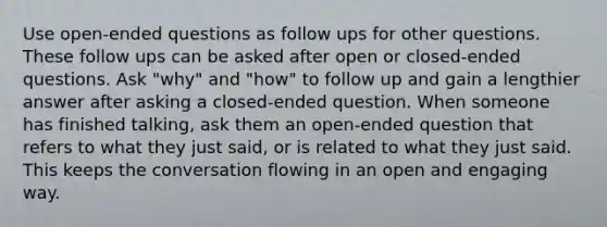 Use open-ended questions as follow ups for other questions. These follow ups can be asked after open or closed-ended questions. Ask "why" and "how" to follow up and gain a lengthier answer after asking a closed-ended question. When someone has finished talking, ask them an open-ended question that refers to what they just said, or is related to what they just said. This keeps the conversation flowing in an open and engaging way.