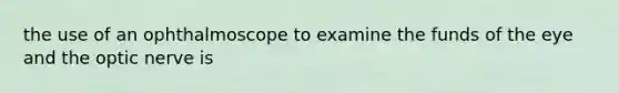 the use of an ophthalmoscope to examine the funds of the eye and the optic nerve is