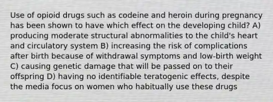 Use of opioid drugs such as codeine and heroin during pregnancy has been shown to have which effect on the developing child? A) producing moderate structural abnormalities to the child's heart and circulatory system B) increasing the risk of complications after birth because of withdrawal symptoms and low-birth weight C) causing genetic damage that will be passed on to their offspring D) having no identifiable teratogenic effects, despite the media focus on women who habitually use these drugs