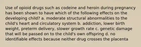 Use of opioid drugs such as codeine and heroin during pregnancy has been shown to have which of the following effects on the developing child? a. moderate structural abnormalities to the child's heart and circulatory system b. addiction, lower birth weight, preterm delivery, slower growth rate c. genetic damage that will be passed on to the child's own offspring d. no identifiable effects because neither drug crosses the placenta