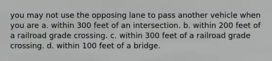 you may not use the opposing lane to pass another vehicle when you are a. within 300 feet of an intersection. b. within 200 feet of a railroad grade crossing. c. within 300 feet of a railroad grade crossing. d. within 100 feet of a bridge.