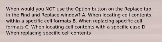 When would you NOT use the Option button on the Replace tab in the Find and Replace window? A. When locating cell contents within a specific cell formats B. When replacing specific cell formats C. When locating cell contents with a specific case D. When replacing specific cell contents