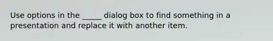 Use options in the _____ dialog box to find something in a presentation and replace it with another item.