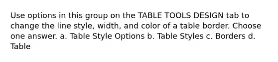 Use options in this group on the TABLE TOOLS DESIGN tab to change the line style, width, and color of a table border. Choose one answer. a. Table Style Options b. Table Styles c. Borders d. Table