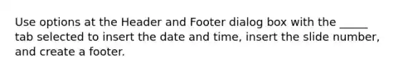 Use options at the Header and Footer dialog box with the _____ tab selected to insert the date and time, insert the slide number, and create a footer.