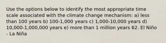 Use the options below to identify the most appropriate time scale associated with the climate change mechanism: a) less than 100 years b) 100-1,000 years c) 1,000-10,000 years d) 10,000-1,000,000 years e) more than 1 million years 62. El Niño - La Niña