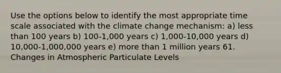 Use the options below to identify the most appropriate time scale associated with the climate change mechanism: a) less than 100 years b) 100-1,000 years c) 1,000-10,000 years d) 10,000-1,000,000 years e) more than 1 million years 61. Changes in Atmospheric Particulate Levels