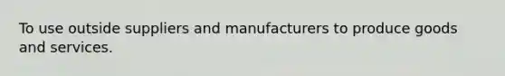 To use outside suppliers and manufacturers to produce goods and services.