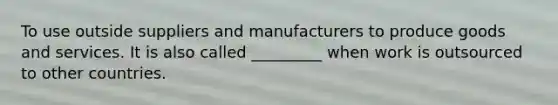 To use outside suppliers and manufacturers to produce goods and services. It is also called _________ when work is outsourced to other countries.