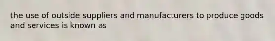 the use of outside suppliers and manufacturers to produce goods and services is known as
