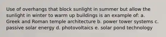 Use of overhangs that block sunlight in summer but allow the sunlight in winter to warm up buildings is an example of: a. Greek and Roman temple architecture b. power tower systems c. passive solar energy d. photovoltaics e. solar pond technology