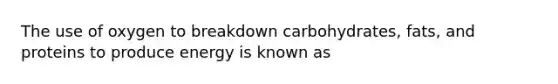 The use of oxygen to breakdown carbohydrates, fats, and proteins to produce energy is known as