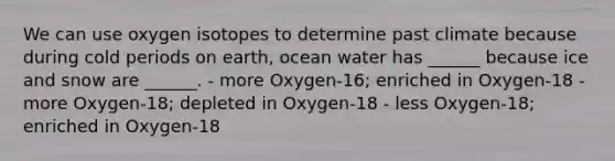 We can use oxygen isotopes to determine past climate because during cold periods on earth, ocean water has ______ because ice and snow are ______. - more Oxygen-16; enriched in Oxygen-18 - more Oxygen-18; depleted in Oxygen-18 - less Oxygen-18; enriched in Oxygen-18