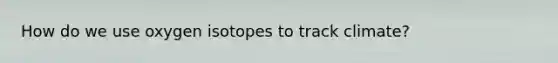 How do we use oxygen isotopes to track climate?