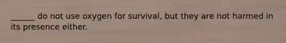 ______ do not use oxygen for survival, but they are not harmed in its presence either.