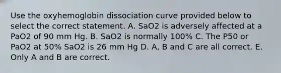 Use the oxyhemoglobin dissociation curve provided below to select the correct statement. A. SaO2 is adversely affected at a PaO2 of 90 mm Hg. B. SaO2 is normally 100% C. The P50 or PaO2 at 50% SaO2 is 26 mm Hg D. A, B and C are all correct. E. Only A and B are correct.