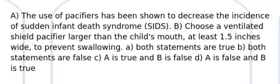 A) The use of pacifiers has been shown to decrease the incidence of sudden infant death syndrome (SIDS). B) Choose a ventilated shield pacifier larger than the child's mouth, at least 1.5 inches wide, to prevent swallowing. a) both statements are true b) both statements are false c) A is true and B is false d) A is false and B is true