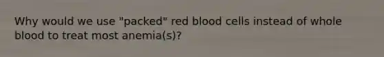 Why would we use "packed" red blood cells instead of whole blood to treat most anemia(s)?