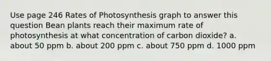 Use page 246 Rates of Photosynthesis graph to answer this question Bean plants reach their maximum rate of photosynthesis at what concentration of carbon dioxide? a. about 50 ppm b. about 200 ppm c. about 750 ppm d. 1000 ppm