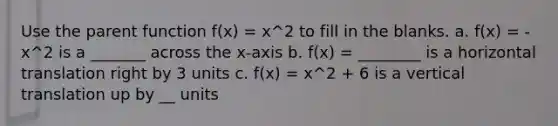 Use the parent function f(x) = x^2 to fill in the blanks. a. f(x) = -x^2 is a _______ across the x-axis b. f(x) = ________ is a horizontal translation right by 3 units c. f(x) = x^2 + 6 is a vertical translation up by __ units