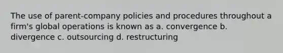 The use of parent-company policies and procedures throughout a firm's global operations is known as a. convergence b. divergence c. outsourcing d. restructuring