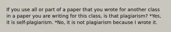 If you use all or part of a paper that you wrote for another class in a paper you are writing for this class, is that plagiarism? *Yes, it is self-plagiarism. *No, it is not plagiarism because I wrote it.