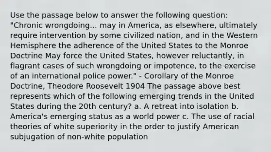 Use the passage below to answer the following question: "Chronic wrongdoing... may in America, as elsewhere, ultimately require intervention by some civilized nation, and in the Western Hemisphere the adherence of the United States to the Monroe Doctrine May force the United States, however reluctantly, in flagrant cases of such wrongdoing or impotence, to the exercise of an international police power." - Corollary of the Monroe Doctrine, Theodore Roosevelt 1904 The passage above best represents which of the following emerging trends in the United States during the 20th century? a. A retreat into isolation b. America's emerging status as a world power c. The use of racial theories of white superiority in the order to justify American subjugation of non-white population