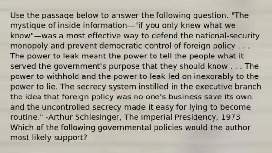 Use the passage below to answer the following question. "The mystique of inside information—"if you only knew what we know"—was a most effective way to defend the national-security monopoly and prevent democratic control of foreign policy . . . The power to leak meant the power to tell the people what it served the government's purpose that they should know . . . The power to withhold and the power to leak led on inexorably to the power to lie. The secrecy system instilled in the executive branch the idea that foreign policy was no one's business save its own, and the uncontrolled secrecy made it easy for lying to become routine." -Arthur Schlesinger, The Imperial Presidency, 1973 Which of the following governmental policies would the author most likely support?