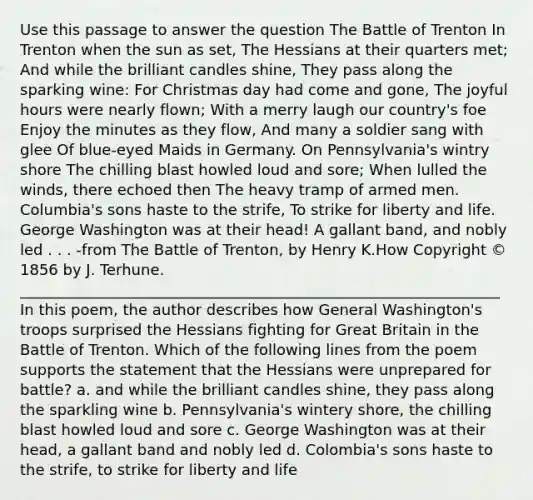 Use this passage to answer the question The Battle of Trenton In Trenton when the sun as set, The Hessians at their quarters met; And while the brilliant candles shine, They pass along the sparking wine: For Christmas day had come and gone, The joyful hours were nearly flown; With a merry laugh our country's foe Enjoy the minutes as they flow, And many a soldier sang with glee Of blue-eyed Maids in Germany. On Pennsylvania's wintry shore The chilling blast howled loud and sore; When lulled the winds, there echoed then The heavy tramp of armed men. Columbia's sons haste to the strife, To strike for liberty and life. George Washington was at their head! A gallant band, and nobly led . . . -from The Battle of Trenton, by Henry K.How Copyright © 1856 by J. Terhune. ________________________________________________________________ In this poem, the author describes how General Washington's troops surprised the Hessians fighting for Great Britain in the Battle of Trenton. Which of the following lines from the poem supports the statement that the Hessians were unprepared for battle? a. and while the brilliant candles shine, they pass along the sparkling wine b. Pennsylvania's wintery shore, the chilling blast howled loud and sore c. George Washington was at their head, a gallant band and nobly led d. Colombia's sons haste to the strife, to strike for liberty and life