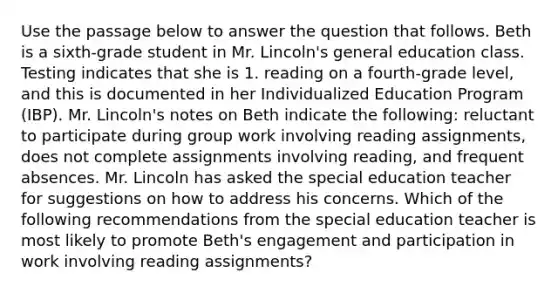 Use the passage below to answer the question that follows. Beth is a sixth-grade student in Mr. Lincoln's general education class. Testing indicates that she is 1. reading on a fourth-grade level, and this is documented in her Individualized Education Program (IBP). Mr. Lincoln's notes on Beth indicate the following: reluctant to participate during group work involving reading assignments, does not complete assignments involving reading, and frequent absences. Mr. Lincoln has asked the special education teacher for suggestions on how to address his concerns. Which of the following recommendations from the special education teacher is most likely to promote Beth's engagement and participation in work involving reading assignments?