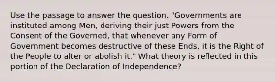 Use the passage to answer the question. "Governments are instituted among Men, deriving their just Powers from the Consent of the Governed, that whenever any Form of Government becomes destructive of these Ends, it is the Right of the People to alter or abolish it." What theory is reflected in this portion of the Declaration of Independence?