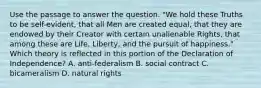 Use the passage to answer the question. "We hold these Truths to be self-evident, that all Men are created equal, that they are endowed by their Creator with certain unalienable Rights, that among these are Life, Liberty, and the pursuit of happiness." Which theory is reflected in this portion of the Declaration of Independence? A. anti-federalism B. social contract C. bicameralism D. natural rights