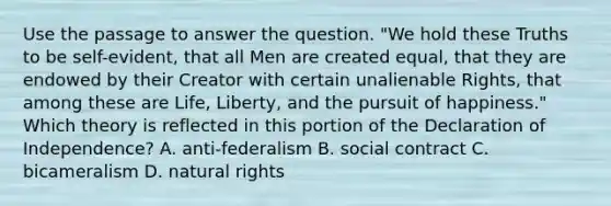 Use the passage to answer the question. "We hold these Truths to be self-evident, that all Men are created equal, that they are endowed by their Creator with certain unalienable Rights, that among these are Life, Liberty, and the pursuit of happiness." Which theory is reflected in this portion of the Declaration of Independence? A. anti-federalism B. social contract C. bicameralism D. natural rights