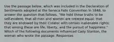 Use the passage below, which was included in the Declaration of Sentiments adopted at the Seneca Falls Convention in 1848, to answer the question that follows. "We hold these truths to be self-evident: that all men and women are created equal; that they are endowed by their Creator with certain inalienable rights; that among these are life, liberty, and the pursuit of happiness." Which of the following documents influenced Cady Stanton, the woman who wrote the passage. Responses