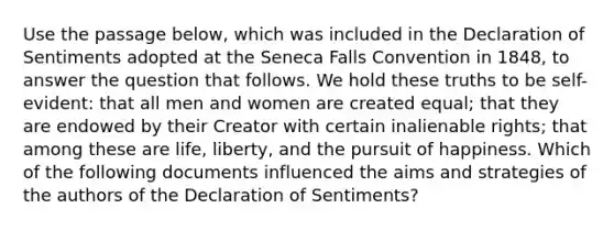 Use the passage below, which was included in the Declaration of Sentiments adopted at the Seneca Falls Convention in 1848, to answer the question that follows. We hold these truths to be self-evident: that all men and women are created equal; that they are endowed by their Creator with certain inalienable rights; that among these are life, liberty, and the pursuit of happiness. Which of the following documents influenced the aims and strategies of the authors of the Declaration of Sentiments?