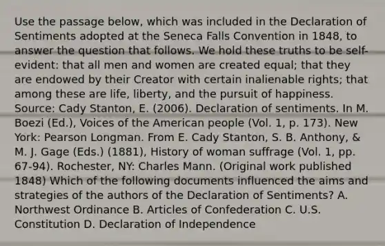 Use the passage below, which was included in the Declaration of Sentiments adopted at the Seneca Falls Convention in 1848, to answer the question that follows. We hold these truths to be self-evident: that all men and women are created equal; that they are endowed by their Creator with certain inalienable rights; that among these are life, liberty, and the pursuit of happiness. Source: Cady Stanton, E. (2006). Declaration of sentiments. In M. Boezi (Ed.), Voices of the American people (Vol. 1, p. 173). New York: Pearson Longman. From E. Cady Stanton, S. B. Anthony, & M. J. Gage (Eds.) (1881), History of woman suffrage (Vol. 1, pp. 67-94). Rochester, NY: Charles Mann. (Original work published 1848) Which of the following documents influenced the aims and strategies of the authors of the Declaration of Sentiments? A. Northwest Ordinance B. Articles of Confederation C. U.S. Constitution D. Declaration of Independence