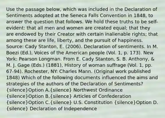 Use the passage below, which was included in the Declaration of Sentiments adopted at the Seneca Falls Convention in 1848, to answer the question that follows. We hold these truths to be self-evident: that all men and women are created equal; that they are endowed by their Creator with certain inalienable rights; that among these are life, liberty, and the pursuit of happiness. Source: Cady Stanton, E. (2006). Declaration of sentiments. In M. Boezi (Ed.), Voices of the American people (Vol. 1, p. 173). New York: Pearson Longman. From E. Cady Stanton, S. B. Anthony, & M. J. Gage (Eds.) (1881), History of woman suffrage (Vol. 1, pp. 67-94). Rochester, NY: Charles Mann. (Original work published 1848) Which of the following documents influenced the aims and strategies of the authors of the Declaration of Sentiments? (silence)Option A.(silence) Northwest Ordinance (silence)Option B.(silence) Articles of Confederation (silence)Option C.(silence) U.S. Constitution (silence)Option D.(silence) Declaration of Independence