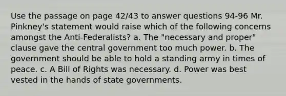 Use the passage on page 42/43 to answer questions 94-96 Mr. Pinkney's statement would raise which of the following concerns amongst the Anti-Federalists? a. The "necessary and proper" clause gave the central government too much power. b. The government should be able to hold a standing army in times of peace. c. A Bill of Rights was necessary. d. Power was best vested in the hands of state governments.