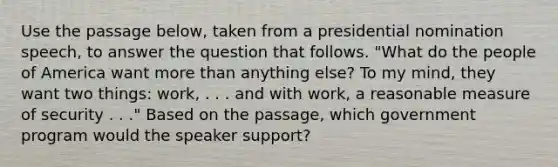 Use the passage below, taken from a presidential nomination speech, to answer the question that follows. "What do the people of America want more than anything else? To my mind, they want two things: work, . . . and with work, a reasonable measure of security . . ." Based on the passage, which government program would the speaker support?