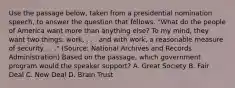 Use the passage below, taken from a presidential nomination speech, to answer the question that follows. "What do the people of America want more than anything else? To my mind, they want two things: work, . . . and with work, a reasonable measure of security . . ." (Source: National Archives and Records Administration) Based on the passage, which government program would the speaker support? A. Great Society B. Fair Deal C. New Deal D. Brain Trust