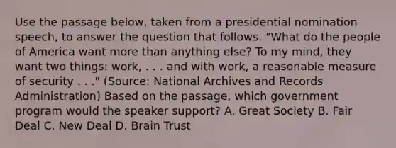 Use the passage below, taken from a presidential nomination speech, to answer the question that follows. "What do the people of America want more than anything else? To my mind, they want two things: work, . . . and with work, a reasonable measure of security . . ." (Source: National Archives and Records Administration) Based on the passage, which government program would the speaker support? A. Great Society B. Fair Deal C. New Deal D. Brain Trust