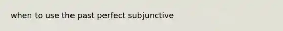 when to use the past perfect subjunctive