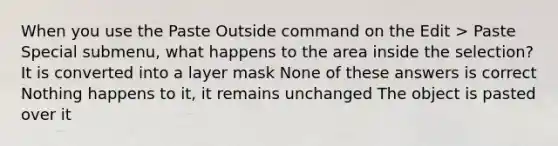 When you use the Paste Outside command on the Edit > Paste Special submenu, what happens to the area inside the selection? It is converted into a layer mask None of these answers is correct Nothing happens to it, it remains unchanged The object is pasted over it