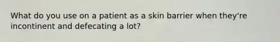 What do you use on a patient as a skin barrier when they're incontinent and defecating a lot?