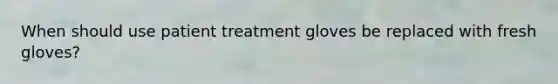 When should use patient treatment gloves be replaced with fresh gloves?