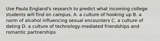 Use Paula England's research to predict what incoming college students will find on campus. A. a culture of hooking up B. a norm of alcohol influencing sexual encounters C. a culture of dating D. a culture of technology-mediated friendships and romantic partnerships