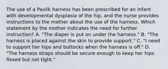 The use of a Pavlik harness has been prescribed for an infant with developmental dysplasia of the hip, and the nurse provides instructions to the mother about the use of the harness. Which statement by the mother indicates the need for further instruction? A. "The diaper is put on under the harness." B. "The harness is placed against the skin to provide support." C. "I need to support her hips and buttocks when the harness is off." D. "The harness straps should be secure enough to keep her hips flexed but not tight."